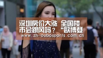 深圳房价大涨 全国楼市会跟风吗?“欧博登入”(图1) 欧博新春活动